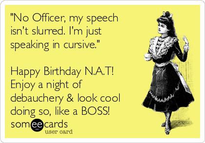 "No Officer, my speech
isn't slurred. I'm just
speaking in cursive."

Happy Birthday N.A.T!
Enjoy a night of
debauchery & look cool
doing so, like a BOSS!