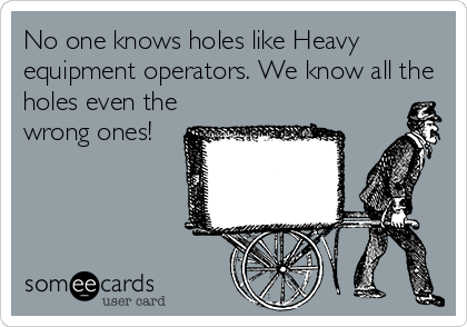 No one knows holes like Heavy
equipment operators. We know all the
holes even the
wrong ones!