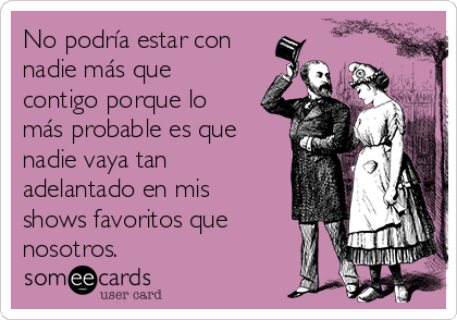 No podría estar con
nadie más que
contigo porque lo
más probable es que
nadie vaya tan
adelantado en mis
shows favoritos que
nosotros.