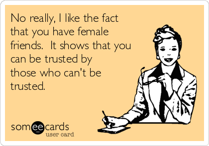 No really, I like the fact
that you have female
friends.  It shows that you
can be trusted by
those who can't be
trusted.