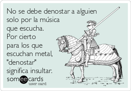 No se debe denostar a alguien
solo por la música
que escucha.
Por cierto
para los que
escuchan metal,
"denostar"
significa insultar.