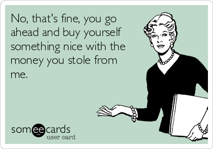 No, that's fine, you go
ahead and buy yourself
something nice with the
money you stole from
me.