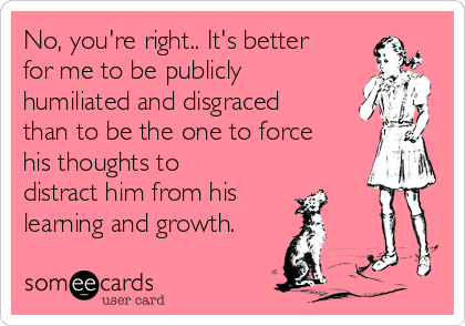 No, you're right.. It's better
for me to be publicly
humiliated and disgraced
than to be the one to force
his thoughts to
distract him from his
learning and growth.