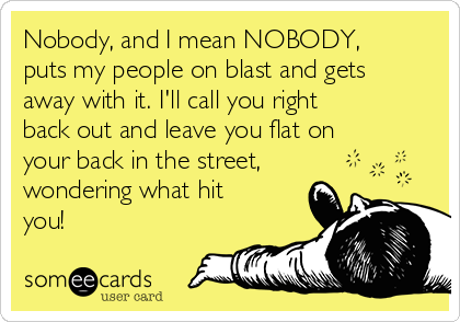 Nobody, and I mean NOBODY,
puts my people on blast and gets
away with it. I'll call you right
back out and leave you flat on
your back in the street,
wondering what hit
you!