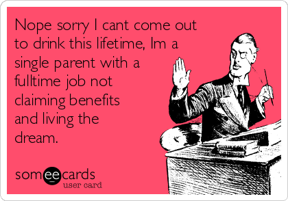 Nope sorry I cant come out
to drink this lifetime, Im a
single parent with a
fulltime job not
claiming benefits
and living the
dream.