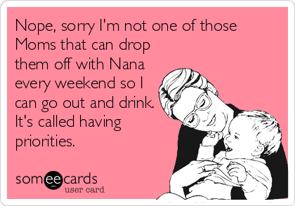 Nope, sorry I'm not one of those
Moms that can drop
them off with Nana
every weekend so I
can go out and drink.
It's called having
priorities. 