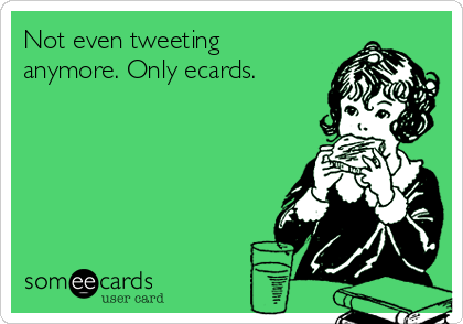 Not even tweeting
anymore. Only ecards.