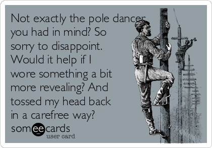 Not exactly the pole dancer 
you had in mind? So
sorry to disappoint.
Would it help if I
wore something a bit
more revealing? And
tossed my head back
in a carefree way? 