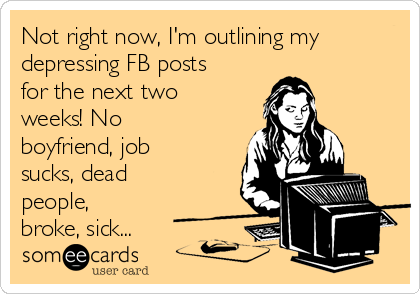 Not right now, I'm outlining my
depressing FB posts
for the next two
weeks! No
boyfriend, job
sucks, dead
people,
broke, sick...