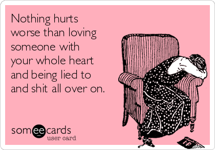 Nothing hurts
worse than loving
someone with
your whole heart
and being lied to
and shit all over on.
