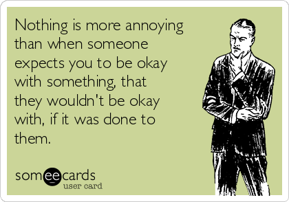 Nothing is more annoying
than when someone
expects you to be okay
with something, that
they wouldn't be okay
with, if it was done to
them.