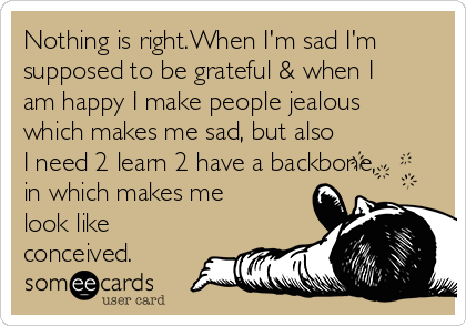 Nothing is right.When I'm sad I'm
supposed to be grateful & when I
am happy I make people jealous
which makes me sad, but also
I need 2 learn 2 have a backbone,
in which makes me
look like
conceived.