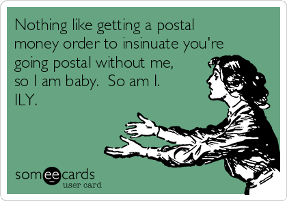 Nothing like getting a postal
money order to insinuate you're
going postal without me,
so I am baby.  So am I.
ILY.