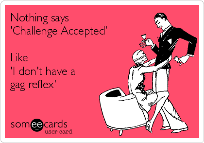 Nothing says 
'Challenge Accepted' 

Like 
'I don't have a
gag reflex' 