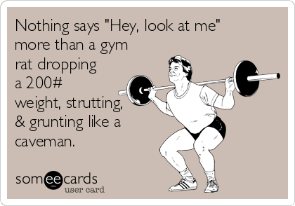 Nothing says "Hey, look at me"
more than a gym
rat dropping
a 200#
weight, strutting, 
& grunting like a
caveman. 