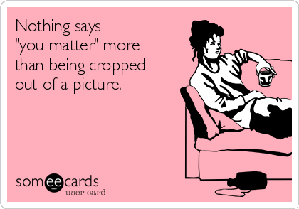 Nothing says 
"you matter" more
than being cropped
out of a picture.