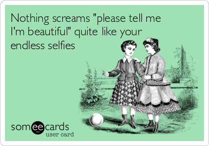 Nothing screams "please tell me
I'm beautiful" quite like your
endless selfies