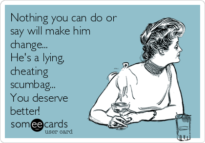 Nothing you can do or
say will make him
change...
He's a lying,
cheating
scumbag...
You deserve
better!