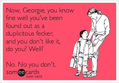 Now, Georgie, you know
fine well you've been
found out as a
duplicitous fecker,
and you don't like it,
do you? Well?

No. No you don't.
