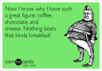 Now I know why I have such
a great figure; coffee,
chocolate, and
cheese. Nothing beats
that kinda breakfast!