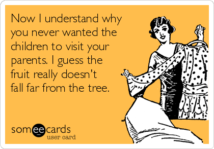 Now I understand why
you never wanted the
children to visit your
parents. I guess the
fruit really doesn't
fall far from the tree.