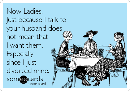 Now Ladies.
Just because I talk to
your husband does
not mean that
I want them.
Especially
since I just
divorced mine.