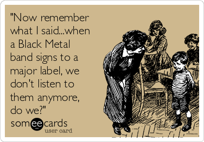 "Now remember
what I said...when
a Black Metal
band signs to a
major label, we
don't listen to
them anymore,
do we?"