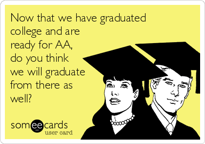 Now that we have graduated
college and are
ready for AA,
do you think
we will graduate
from there as
well? 