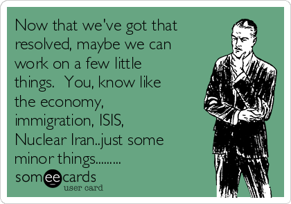 Now that we've got that
resolved, maybe we can
work on a few little
things.  You, know like
the economy,
immigration, ISIS,
Nuclear Iran..just some
minor things.........