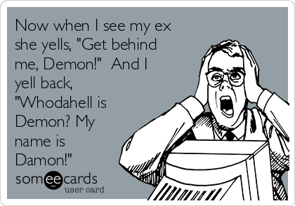 Now when I see my ex
she yells, "Get behind
me, Demon!"  And I
yell back,
"Whodahell is
Demon? My
name is
Damon!"