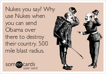 Nukes you say? Why
use Nukes when
you can send
Obama over
there to destroy
their country. 500 
mile blast radius.