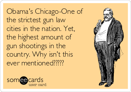 Obama's Chicago-One of
the strictest gun law
cities in the nation. Yet,
the highest amount of
gun shootings in the
country. Why isn't this
ever mentioned?????