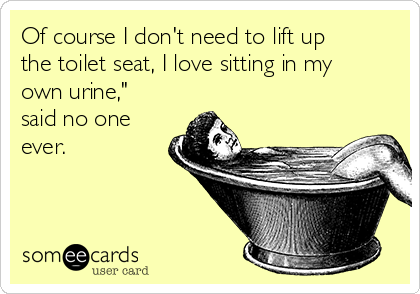 Of course I don't need to lift up
the toilet seat, I love sitting in my
own urine,"
said no one
ever.