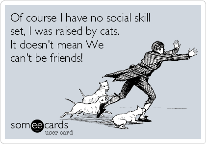 Of course I have no social skill
set, I was raised by cats. 
It doesn't mean We
can't be friends!