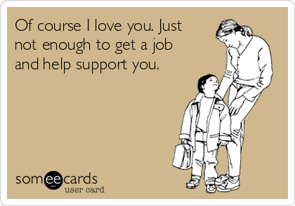 Of course I love you. Just
not enough to get a job
and help support you. 