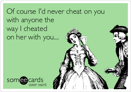 Of course I'd never cheat on you
with anyone the
way I cheated
on her with you....