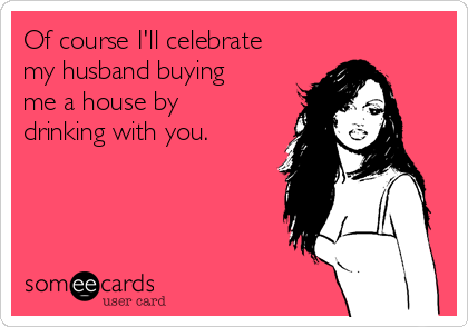 Of course I'll celebrate
my husband buying
me a house by
drinking with you. 