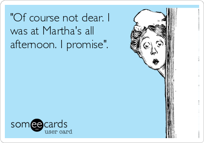 "Of course not dear. I
was at Martha's all
afternoon. I promise".