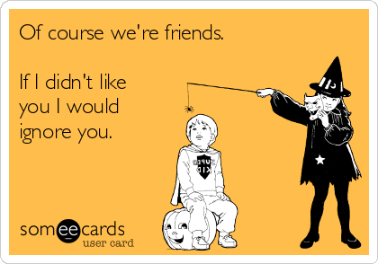 Of course we're friends.

If I didn't like
you I would
ignore you.