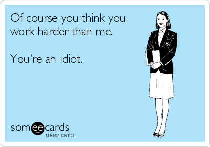 Of course you think you
work harder than me.

You're an idiot.