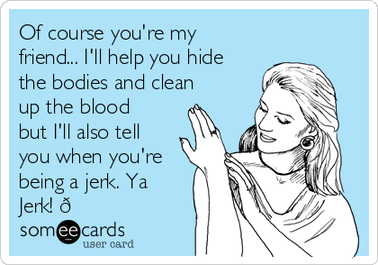 Of course you're my
friend... I'll help you hide
the bodies and clean
up the blood
but I'll also tell
you when you're
being a jerk. Ya
Jerk! 