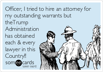 Officer, I tried to hire an attorney for
my outstanding warrants but
theTrump
Administration
has obtained
each & every
lawyer in this
Country!!