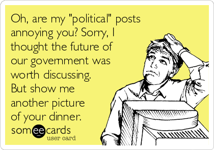 Oh, are my "political" posts
annoying you? Sorry, I
thought the future of
our government was
worth discussing.
But show me
another picture
of your dinner.