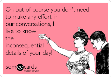 Oh but of course you don't need
to make any effort in
our conversations, I
live to know
the
inconsequential
details of your day! 