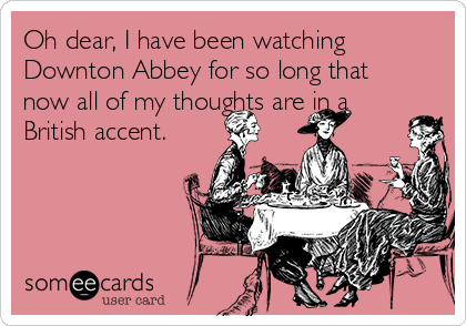 Oh dear, I have been watching
Downton Abbey for so long that
now all of my thoughts are in a
British accent. 