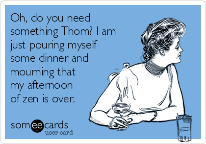 Oh, do you need
something Thom? I am
just pouring myself
some dinner and
mourning that
my afternoon
of zen is over.
