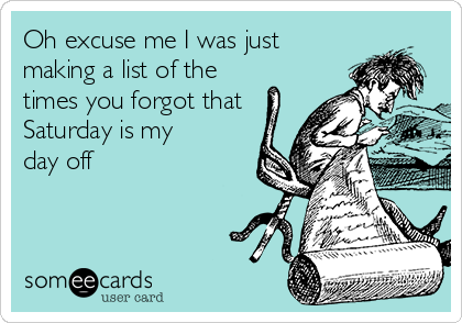 Oh excuse me I was just
making a list of the
times you forgot that
Saturday is my
day off