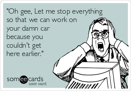 "Oh gee, Let me stop everything
so that we can work on
your damn car
because you
couldn't get
here earlier."