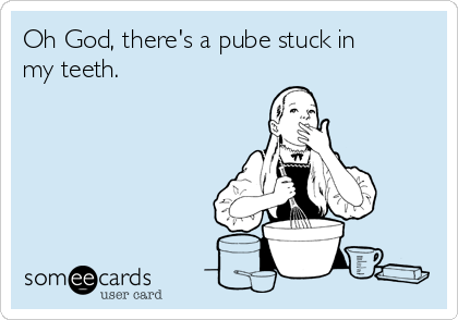 Oh God, there's a pube stuck in
my teeth.