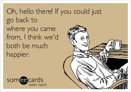 Oh, hello there! If you could just
go back to
where you came
from, I think we'd
both be much
happier.